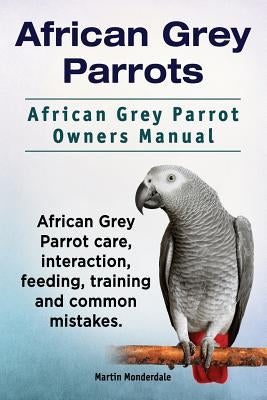 African Grey Parrots. African Grey Parrot Owners Manual. African Grey Parrot care, interaction, feeding, training and common mistakes. by Monderdale, Martin