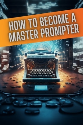 How to become a master prompter: A step by step guide to the art of Ai prompt writing by Gold, Daniel