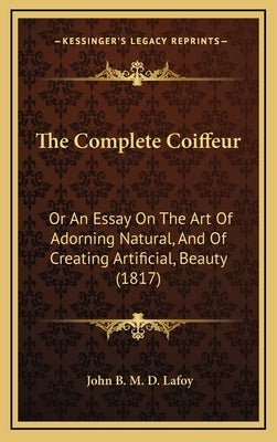 The Complete Coiffeur: Or An Essay On The Art Of Adorning Natural, And Of Creating Artificial, Beauty (1817) by Lafoy, John B. M. D.