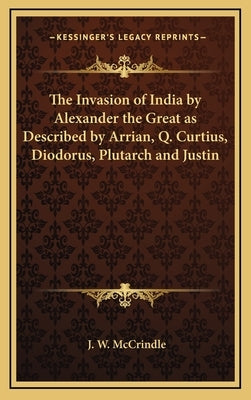 The Invasion of India by Alexander the Great as Described by Arrian, Q. Curtius, Diodorus, Plutarch and Justin by McCrindle, J. W.