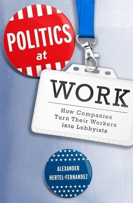 Politics at Work: How Companies Turn Their Workers Into Lobbyists by Hertel-Fernandez, Alexander