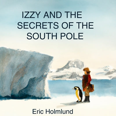 Izzy and the Secrets of the South Pole by Holmlund, Eric