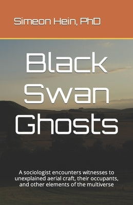 Black Swan Ghosts: A sociologist encounters witnesses to unexplained aerial craft, their occupants, and other elements of the multiverse by Hein, Simeon