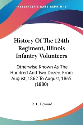 History Of The 124th Regiment, Illinois Infantry Volunteers: Otherwise Known As The Hundred And Two Dozen, From August, 1862 To August, 1865 (1880) by Howard, R. L.