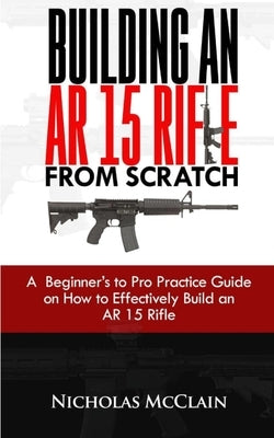 Building an AR 15 Rifle from Scratch: A Beginner's to Pro Practice Guide on How to Effectively Build an AR 15 Rifle by McClain, Nicholas