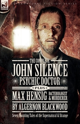 The Complete John Silence Psychic Doctor Plus Max Hensig Bacteriologist and Murderer: Seven Haunting Tales of the Supernatural & Strange by Blackwood, Algernon