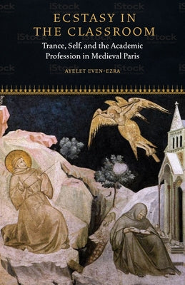 Ecstasy in the Classroom: Trance, Self, and the Academic Profession in Medieval Paris by Even-Ezra, Ayelet