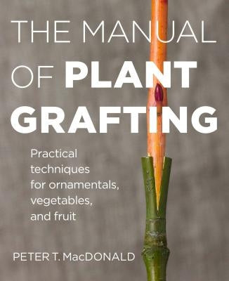 The Manual of Plant Grafting: Practical Techniques for Ornamentals, Vegetables, and Fruit by MacDonald, Peter T.