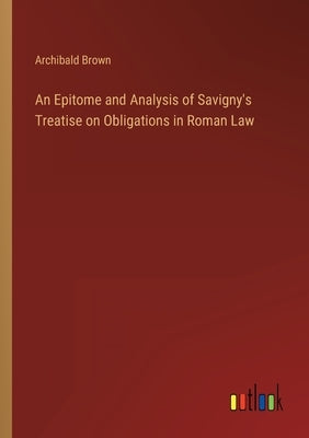 An Epitome and Analysis of Savigny's Treatise on Obligations in Roman Law by Brown, Archibald