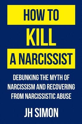 How To Kill A Narcissist: Debunking The Myth Of Narcissism And Recovering From Narcissistic Abuse by Simon, J. H.