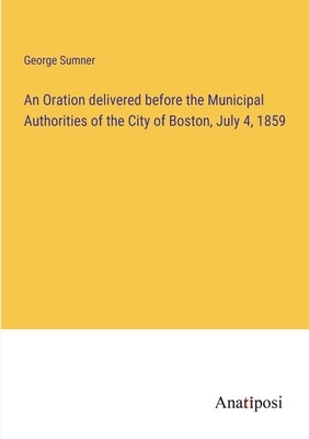 An Oration delivered before the Municipal Authorities of the City of Boston, July 4, 1859 by Sumner, George