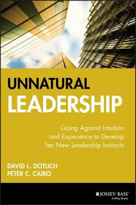 Unnatural Leadership: Going Against Intuition and Experience to Develop Ten New Leadership Instincts by Dotlich, David L.
