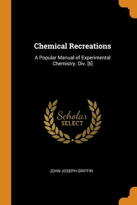 Chemical Recreations: A Popular Manual of Experimental Chemistry. Div. [Ii] by Griffin, John Joseph