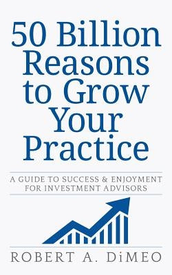 50 Billion Reasons to Grow Your Practice: A Guide to Success & Enjoyment for Investment Advisors by Dimeo, Robert a.