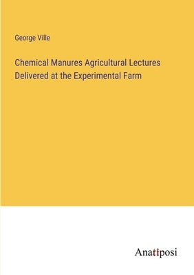 Chemical Manures Agricultural Lectures Delivered at the Experimental Farm by Ville, George