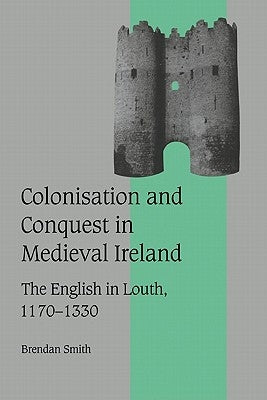 Colonisation and Conquest in Medieval Ireland: The English in Louth, 1170-1330 by Smith, Brendan