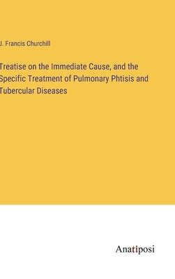 Treatise on the Immediate Cause, and the Specific Treatment of Pulmonary Phtisis and Tubercular Diseases by Churchill, J. Francis
