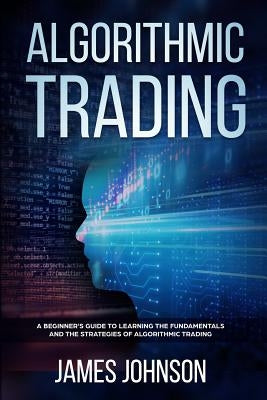 Algorithmic Trading: A Beginner's Guide to Learning the Fundamentals and the Strategies of Algorithmic Trading by Johnson, James