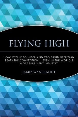 Flying High: How Jetblue Founder and CEO David Neeleman Beats the Competition... Even in the World's Most Turbulent Industry by Wynbrandt, James