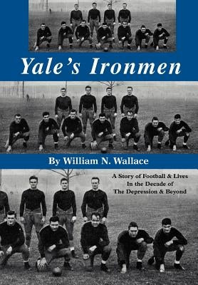 Yale's Ironmen: A Story of Football & Lives in the Decade of the Depression & Beyond by Wallace, William N.