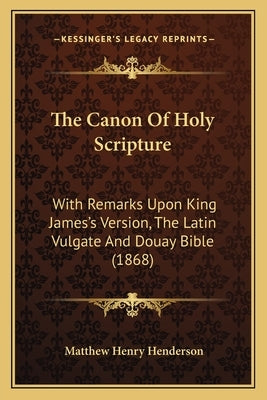 The Canon Of Holy Scripture: With Remarks Upon King James's Version, The Latin Vulgate And Douay Bible (1868) by Henderson, Matthew Henry