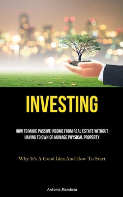 Investing: How To Make Passive Income From Real Estate Without Having To Own Or Manage Physical Property (Why It's A Good Idea An by Mendoza, Antonia