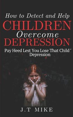 How to Detect and Help Children Overcome Depression: Pay Heed Lest You Lose That Child To Depression by Mike, J. T.