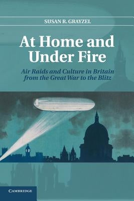 At Home and Under Fire: Air Raids and Culture in Britain from the Great War to the Blitz by Grayzel, Susan R.