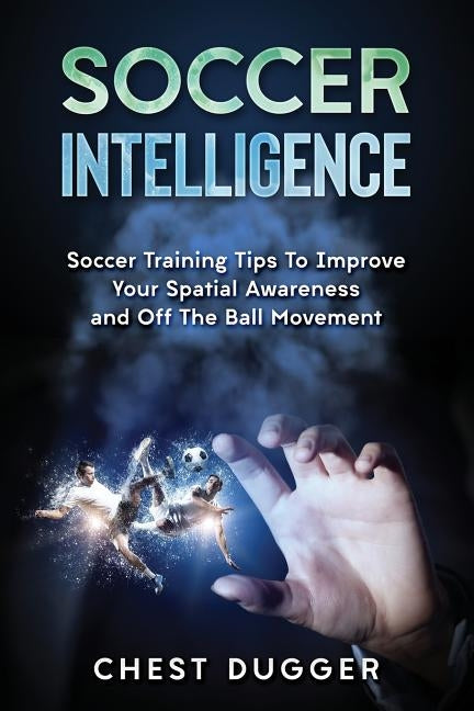 Soccer Intelligence: Soccer Training Tips To Improve Your Spatial Awareness and Intelligence In Soccer by Dugger, Chest