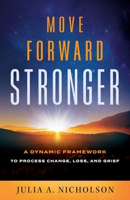 Move Forward Stronger: A Dynamic Framework to Process Change, Loss, and Grief by Nicholson, Julia A.
