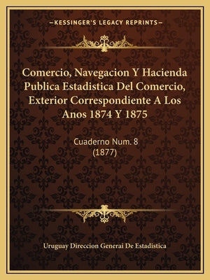 Comercio, Navegacion y Hacienda Publica Estadistica del Comercio, Exterior Correspondiente a Los Anos 1874 y 1875: Cuaderno Num. 8 (1877) by Uruguay Direccion Generai De Estadistica