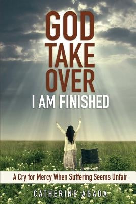 God, Take Over; I Am Finished: A Cry of Mercy When Suffering Seems Unfair by Agada, Catherine