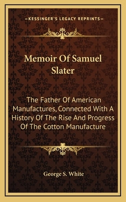 Memoir Of Samuel Slater: The Father Of American Manufactures, Connected With A History Of The Rise And Progress Of The Cotton Manufacture by White, George S.