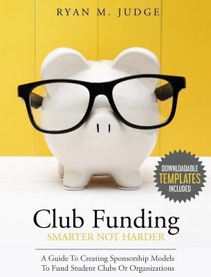 Club Funding Smarter Not Harder: A Guide To Creating Sponsorship Models To Fund Student Clubs Or Organizations by Judge, Ryan M.