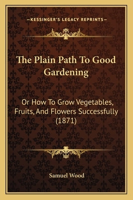 The Plain Path To Good Gardening: Or How To Grow Vegetables, Fruits, And Flowers Successfully (1871) by Wood, Samuel