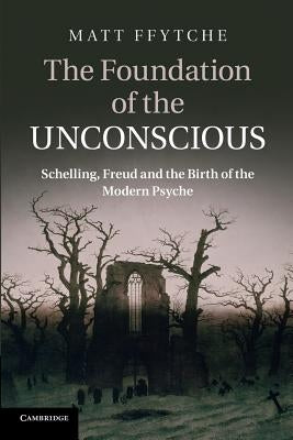 The Foundation of the Unconscious: Schelling, Freud and the Birth of the Modern Psyche by Ffytche, Matt