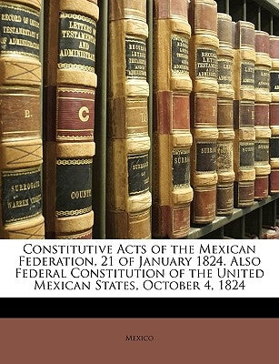 Constitutive Acts of the Mexican Federation, 21 of January 1824. Also Federal Constitution of the United Mexican States, October 4, 1824 by Mexico, Sec