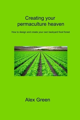 Creating your permaculture heaven: How to design and create your own backyard food forest by Green, Alex