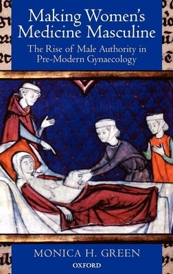 Making Women's Medicine Masculine: The Rise of Male Authority in Pre-Modern Gynaecology by Green, Monica H.