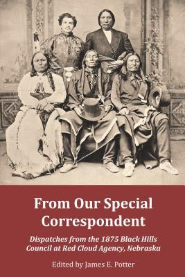 From Our Special Correspondent: Dispatches from the 1875 Black Hills Council at Red Cloud Agency, Nebraska by Potter, James E.