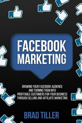 Facebook Marketing: Growing Your Facebook Audience And Turning Them Into Profitable Customers For Your Business Through Selling And Affili by Tiller, Brad