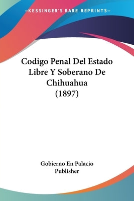 Codigo Penal Del Estado Libre Y Soberano De Chihuahua (1897) by Gobierno En Palacio Publisher