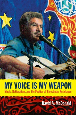 My Voice Is My Weapon: Music, Nationalism, and the Poetics of Palestinian Resistance by McDonald, David A.