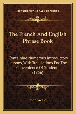 The French And English Phrase Book: Containing Numerous Introductory Lessons, With Translations For The Convenience Of Students (1856) by John Weale