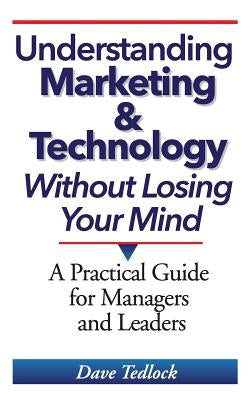 Understanding Marketing & Technology Without Losing Your Mind: A Practical Guide for Managers and Leaders by Tedlock, Dave