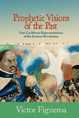 Prophetic Visions of the Past: Pan-Caribbean Representations of the Haitian Revolution by Figueroa, V&#237;ctor