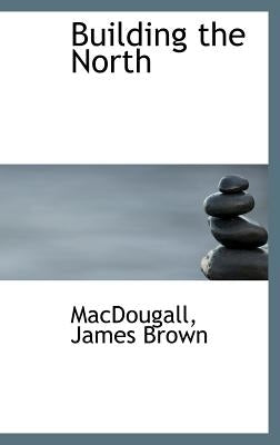 Building the North by Brown, Macdougall James
