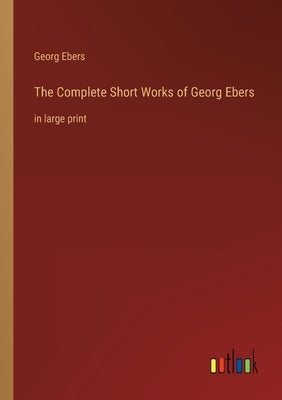 The Complete Short Works of Georg Ebers: in large print by Ebers, Georg