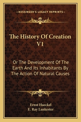 The History Of Creation V1: Or The Development Of The Earth And Its Inhabitants By The Action Of Natural Causes by Haeckel, Ernst