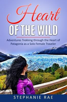 Heart of the Wild: Adventures Trekking through the Heart of Patagonia as a Solo Female Traveler by Rae, Stephanie